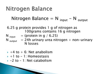 Nitrogen Balance = N input - N output
6.25 g protein provides 1 g of nitrogen as
100grams contains 16 g nitrogen
N input = (protein in g / 6.25)
N output = 24h urinary urea nitrogen + non-urinary
N losses
 +4 to + 6: Net anabolism
 +1 to - 1: Homeostasis
 -2 to – 1: Net catabolism
 