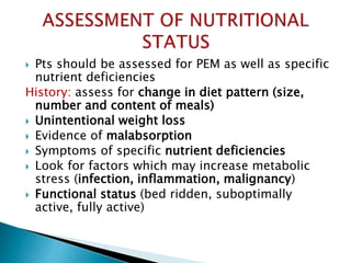  Pts should be assessed for PEM as well as specific
nutrient deficiencies
History: assess for change in diet pattern (size,
number and content of meals)
 Unintentional weight loss
 Evidence of malabsorption
 Symptoms of specific nutrient deficiencies
 Look for factors which may increase metabolic
stress (infection, inflammation, malignancy)
 Functional status (bed ridden, suboptimally
active, fully active)
 