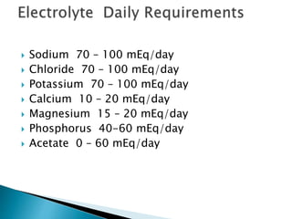  Sodium 70 – 100 mEq/day
 Chloride 70 – 100 mEq/day
 Potassium 70 – 100 mEq/day
 Calcium 10 – 20 mEq/day
 Magnesium 15 – 20 mEq/day
 Phosphorus 40-60 mEq/day
 Acetate 0 – 60 mEq/day
 