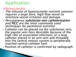  Venous access
 The infusion of hyperosmoler nutrient solution
requires a large bore, high flow vessel to
minimize vessel irritation and damage.
 Percutaneous subclavian vein catheterization
and PICC are the most commonly used
techniques for parenteral nutrition
 Catheter can be placed via the subclavian vein,
the jugular vein (less desirable because of the
high rate of associated infection), or a long
catheter placed in an arm vein and threaded
into the central venous system (a peripherally
inserted central catheter line)
 Position of catheter is confirmed by radiograph
 