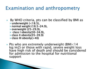  By WHO criteria, pts can be classified by BMI as
underweight (<18.5),
normal weight (18.5-24.9),
overweight (25-29.9),
 class I obesity(30-34.9),
class II obesity(35-39.9)
class III obesity(>40)
 Pts who are extremely underweight (BMI<14
kg/m2) or those with rapid, severe weight loss
have high risk of death and should be considered
for admission to the hospital for nutritional
support
 