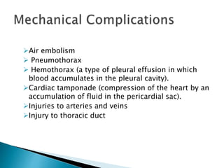 Air embolism
 Pneumothorax
 Hemothorax (a type of pleural effusion in which
blood accumulates in the pleural cavity).
Cardiac tamponade (compression of the heart by an
accumulation of fluid in the pericardial sac).
Injuries to arteries and veins
Injury to thoracic duct
 