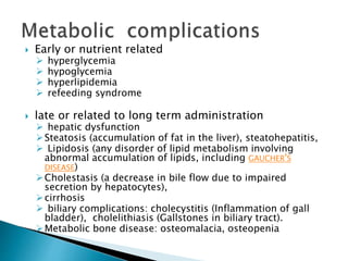  Early or nutrient related
 hyperglycemia
 hypoglycemia
 hyperlipidemia
 refeeding syndrome
 late or related to long term administration
 hepatic dysfunction
Steatosis (accumulation of fat in the liver), steatohepatitis,
 Lipidosis (any disorder of lipid metabolism involving
abnormal accumulation of lipids, including GAUCHER'S
DISEASE)
Cholestasis (a decrease in bile flow due to impaired
secretion by hepatocytes),
cirrhosis
 biliary complications: cholecystitis (Inflammation of gall
bladder), cholelithiasis (Gallstones in biliary tract).
Metabolic bone disease: osteomalacia, osteopenia
 
