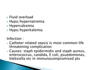  Fluid overload
 Hypo/hypernatremia
 Hypercalcemia
 Hypo/hyperkalemia
Infection :
 Catheter related sepsis is most common life
threatening complication
 Causes: staph epidermidis and staph aureus,
enterococcus, candida, E coli, psuedomonas,
klebsiella etc in immunocompromised pts
 