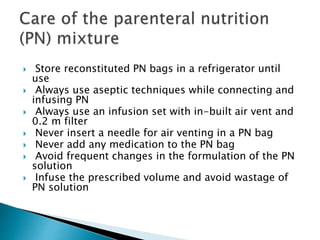  Store reconstituted PN bags in a refrigerator until
use
 Always use aseptic techniques while connecting and
infusing PN
 Always use an infusion set with in-built air vent and
0.2 m filter
 Never insert a needle for air venting in a PN bag
 Never add any medication to the PN bag
 Avoid frequent changes in the formulation of the PN
solution
 Infuse the prescribed volume and avoid wastage of
PN solution
 