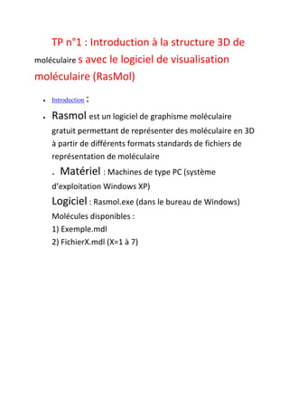 TP n°1 : Introduction à la structure 3D de
moléculaire s avec le logiciel de visualisation
moléculaire (RasMol)
 Introduction :
 Rasmol est un logiciel de graphisme moléculaire
gratuit permettant de représenter des moléculaire en 3D
à partir de différents formats standards de fichiers de
représentation de moléculaire
. Matériel : Machines de type PC (système
d’exploitation Windows XP)
Logiciel : Rasmol.exe (dans le bureau de Windows)
Molécules disponibles :
1) Exemple.mdl
2) FichierX.mdl (X=1 à 7)
 