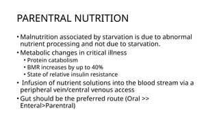 PARENTRAL NUTRITION
• Malnutrition associated by starvation is due to abnormal
nutrient processing and not due to starvation.
• Metabolic changes in critical illness
• Protein catabolism
• BMR increases by up to 40%
• State of relative insulin resistance
• Infusion of nutrient solutions into the blood stream via a
peripheral vein/central venous access
• Gut should be the preferred route (Oral >>
Enteral>Parentral)
 