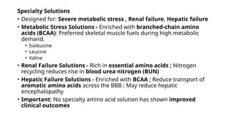 Specialty Solutions
• Designed for: Severe metabolic stress , Renal failure, Hepatic failure
• Metabolic Stress Solutions - Enriched with branched-chain amino
acids (BCAA): Preferred skeletal muscle fuels during high metabolic
demand.
• Isoleucine
• Leucine
• Valine
• Renal Failure Solutions - Rich in essential amino acids ; Nitrogen
recycling reduces rise in blood urea nitrogen (BUN)
• Hepatic Failure Solutions - Enriched with BCAA ; Reduce transport of
aromatic amino acids across the BBB ; May reduce hepatic
encephalopathy
• Important: No specialty amino acid solution has shown improved
clinical outcomes
 