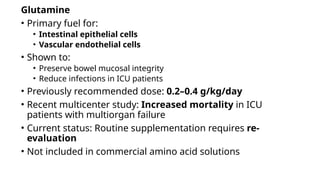 Glutamine
• Primary fuel for:
• Intestinal epithelial cells
• Vascular endothelial cells
• Shown to:
• Preserve bowel mucosal integrity
• Reduce infections in ICU patients
• Previously recommended dose: 0.2–0.4 g/kg/day
• Recent multicenter study: Increased mortality in ICU
patients with multiorgan failure
• Current status: Routine supplementation requires re-
evaluation
• Not included in commercial amino acid solutions
 