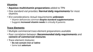 Vitamins
• Aqueous multivitamin preparations added to TPN
• One standard vial provides: Normal daily requirements for most
vitamins
• ICU considerations: Actual requirements unknown
• Vitamin deficiencies common despite standard supplementation
• Suggests increased vitamin needs in critically ill patients
Trace Elements
• Multiple commercial trace element preparations available
• Poor correlation between: Recommended daily requirements and
content of commercial mixtures
• Trace element mixtures:
• Do not contain iron or iodine
• Some lack selenium
 
