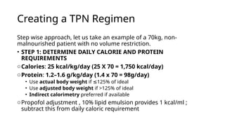 Creating a TPN Regimen
Step wise approach, let us take an example of a 70kg, non-
malnourished patient with no volume restriction.
• STEP 1: DETERMINE DAILY CALORIE AND PROTEIN
REQUIREMENTS
oCalories: 25 kcal/kg/day (25 X 70 = 1,750 kcal/day)
oProtein: 1.2–1.6 g/kg/day (1.4 x 70 = 98g/day)
• Use actual body weight if 125% of ideal
≤
• Use adjusted body weight if >125% of ideal
• Indirect calorimetry preferred if available
oPropofol adjustment , 10% lipid emulsion provides 1 kcal/ml ;
subtract this from daily caloric requirement
 