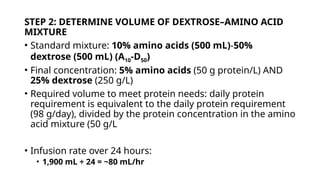 STEP 2: DETERMINE VOLUME OF DEXTROSE–AMINO ACID
MIXTURE
• Standard mixture: 10% amino acids (500 mL)-50%
dextrose (500 mL) (A10-D50)
• Final concentration: 5% amino acids (50 g protein/L) AND
25% dextrose (250 g/L)
• Required volume to meet protein needs: daily protein
requirement is equivalent to the daily protein requirement
(98 g/day), divided by the protein concentration in the amino
acid mixture (50 g/L
• Infusion rate over 24 hours:
• 1,900 mL ÷ 24 = ~80 mL/hr
 