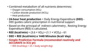 • Combined metabolism of all nutrients determines:
• Oxygen consumption (VO₂)
• Carbon dioxide production (VCO₂)
• Heat production
• 24-hour heat production = Daily Energy Expenditure (DEE) -
DEE guides caloric prescription in nutritional support
• Based on the principal of indirect calorimetry , Resting Energy
Expenditure (REE) is calculated.
• REE (kcal/min) = (3.6 × VO₂) + (1.1 × VCO₂) – 61
• DEE = REE (kcal/min) x 1440 Minutes (kcal/ day)
• Simple Predictive Formula (recomended routinely and
ACCURATE in ICU pt)
• REE (kcal/day) = 25 × body weight (kg)
 