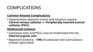 COMPLICATIONS
Catheter-Related Complications
• Hyperosmolar dextrose–amino acid solutions require:
Central venous catheter or Peripherally inserted central
catheter (PICC)
Misdirected Catheter
• Subclavian lines and PICCs may be misdirected into the
internal jugular vein
• Reported incidence: ~10% of subclavian vein cannulations
(mostly right-sided)
 