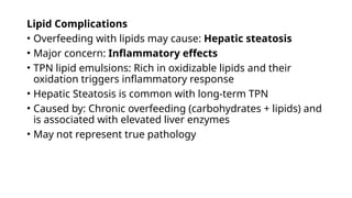 Lipid Complications
• Overfeeding with lipids may cause: Hepatic steatosis
• Major concern: Inflammatory effects
• TPN lipid emulsions: Rich in oxidizable lipids and their
oxidation triggers inflammatory response
• Hepatic Steatosis is common with long-term TPN
• Caused by: Chronic overfeeding (carbohydrates + lipids) and
is associated with elevated liver enzymes
• May not represent true pathology
 