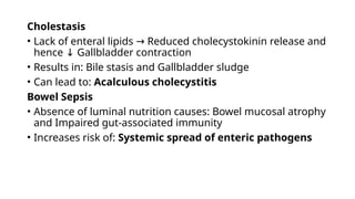 Cholestasis
• Lack of enteral lipids Reduced cholecystokinin release and
→
hence Gallbladder contraction
↓
• Results in: Bile stasis and Gallbladder sludge
• Can lead to: Acalculous cholecystitis
Bowel Sepsis
• Absence of luminal nutrition causes: Bowel mucosal atrophy
and Impaired gut-associated immunity
• Increases risk of: Systemic spread of enteric pathogens
 