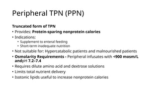 Peripheral TPN (PPN)
Truncated form of TPN
• Provides: Protein-sparing nonprotein calories
• Indications:
• Supplement to enteral feeding
• Short-term inadequate nutrition
• Not suitable for: Hypercatabolic patients and malnourished patients
• Osmolarity Requirements - Peripheral infusates with <900 mosm/L
andpH 7.2–7.4
• Requires dilute amino acid and dextrose solutions
• Limits total nutrient delivery
• Isotonic lipids useful to increase nonprotein calories
 