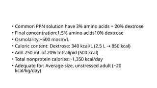 • Common PPN solution have 3% amino acids + 20% dextrose
• Final concentration:1.5% amino acids10% dextrose
• Osmolarity:~500 mosm/L
• Caloric content: Dextrose: 340 kcal/L (2.5 L 850 kcal)
→
• Add 250 mL of 20% Intralipid (500 kcal)
• Total nonprotein calories:~1,350 kcal/day
• Adequate for: Average-size, unstressed adult (~20
kcal/kg/day)
 