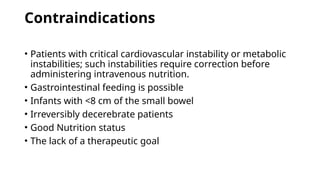 Contraindications
• Patients with critical cardiovascular instability or metabolic
instabilities; such instabilities require correction before
administering intravenous nutrition.
• Gastrointestinal feeding is possible
• Infants with <8 cm of the small bowel
• Irreversibly decerebrate patients
• Good Nutrition status
• The lack of a therapeutic goal
 
