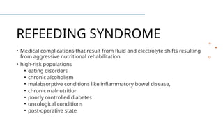 REFEEDING SYNDROME
• Medical complications that result from fluid and electrolyte shifts resulting
from aggressive nutritional rehabilitation.
• high-risk populations
• eating disorders
• chronic alcoholism
• malabsorptive conditions like inflammatory bowel disease,
• chronic malnutrition
• poorly controlled diabetes
• oncological conditions
• post-operative state
 