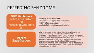 REFEEDING SYNDROME
• low body mass index (BMI),
• unintentional weight loss, starvation,
• history of alcohol abuse,
• low initial electrolyte concentrations
NICE Guidelines
defines risk factors
for
refeeding syndrome
as
• Mild - a decrease in any 1, 2, or 3 of serum phosphorus,
potassium, or magnesium levels by 10% to 20%
• Moderate - a decrease in any 1, 2, or 3 of serum phosphorus,
potassium, or magnesium levels by 20% to 30%
• Severe - a decrease in any 1, 2, or 3 of serum phosphorus,
potassium, or magnesium levels by >30% or organ
dysfunction resulting from a decrease in any of these or due
to thiamine deficiency (severe), occurring within 5 days of a
reintroduction of calories
ASPEN
Stratification:
 