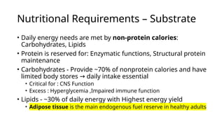 • Daily energy needs are met by non-protein calories:
Carbohydrates, Lipids
• Protein is reserved for: Enzymatic functions, Structural protein
maintenance
• Carbohydrates - Provide ~70% of nonprotein calories and have
limited body stores daily intake essential
→
• Critical for : CNS Function
• Excess : Hyperglycemia ,Impaired immune function
• Lipids - ~30% of daily energy with Highest energy yield
• Adipose tissue is the main endogenous fuel reserve in healthy adults
Nutritional Requirements – Substrate
 