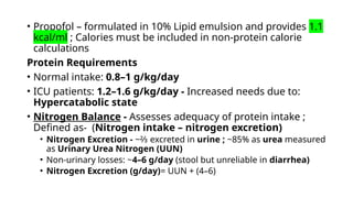 • Propofol – formulated in 10% Lipid emulsion and provides 1.1
kcal/ml ; Calories must be included in non-protein calorie
calculations
Protein Requirements
• Normal intake: 0.8–1 g/kg/day
• ICU patients: 1.2–1.6 g/kg/day - Increased needs due to:
Hypercatabolic state
• Nitrogen Balance - Assesses adequacy of protein intake ;
Defined as- (Nitrogen intake – nitrogen excretion)
• Nitrogen Excretion - ~⅔ excreted in urine ; ~85% as urea measured
as Urinary Urea Nitrogen (UUN)
• Non-urinary losses: ~4–6 g/day (stool but unreliable in diarrhea)
• Nitrogen Excretion (g/day)= UUN + (4–6)
 