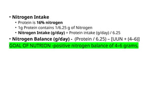 • Nitrogen Intake
• Protein is 16% nitrogen
• 1g Protein contains 1/6.25 g of Nitrogen
• Nitrogen Intake (g/day) = Protein intake (g/day) / 6.25
• Nitrogen Balance (g/day) - (Protein / 6.25) – [UUN + (4–6)]
GOAL OF NUTRION -positive nitrogen balance of 4–6 grams.
 