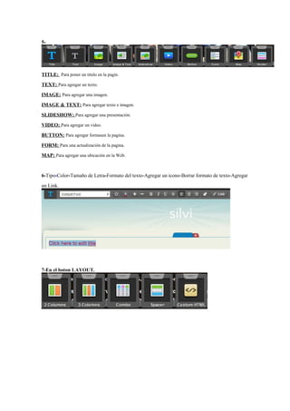 5-




TITLE: Para poner un titulo en la pagin.
TEXT: Para agregar un texto.
IMAGE: Para agregar una imagen.
IMAGE & TEXT: Para agregar texto e imagen.
SLIDESHOW: Para agregar una presentación.
VIDEO: Para agregar un video.
BUTTON: Para agregar formasen la pagina.
FORM: Para una actualización de la pagina.
MAP: Para agregar una ubicación en la Web.


6-Tipo-Color-Tamaño de Letra-Formato del texto-Agregar un icono-Borrar formato de texto-Agregar
un Link.




7-En el boton LAYOUT.
 