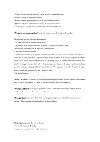 -Abrimos el programa con el que vamos a editar la foto (en este caso Paint.net).
- Buscar la imagen que queremos modificar.
- Cuando tengamos la imagen hacemos clic en Archivo y luego en Abrir.
-Aparecerá en pantalla la imagen seleccionada y ahora podremos editarla.
A una foto puedo colocarle marcos, fotomontajes, animaciones, textos, etc.


17-Importar una imagen significa: Guardar una imagen en un archivo (captura de pantalla.).


18-Para subir una foto a Google + desde Picasa:
-En Picasa, selecciona las fotos que quieras subir.
-Haz clic en el botón Comparte contenido en Google+ al final de la ventana de Picasa.
-Selecciona un álbum o haz clic en Nuevo para crear uno nuevo.
-Cómo elegir el tamaño de imagen
-Comparte tus fotos solo con las personas que quieras añadiendo círculos de Google+, contactos de Google+ o
direcciones de correo electrónico. Las personas a las que hayas etiquetado en las fotos que compartes se incluyen
en este cuadro. Puedes eliminarlas haciendo clic en la X que hay junto a los nombres. Seguidamente, añade otros
círculos de Google+, contactos de Google+ o direcciones de correo electrónico de amigos y familiares con los que
compartir contenido. Además, puedes subir fotos sin necesidad de compartirlas en Google+. Asegúrate de que el
cuadro + Añadir más contactos esté vacío y haz clic en Subir.
-Haz clic en Compartir.


20-Barra de Google: Es una barra de herramientas para Internet Explorer que se puede descargar y permite a los
usuarios realizar una búsqueda en Google sin necesidad de visitar la sede Web de Google.


21-Google Art Project: Es un soporte que permite acceder a instituciones o museos que albergan obras de
arte.Pone en la red diversas obras de museos emblemáticos.


22-Google Play: Es un software desarrollado por Google para dispositivos Android.Permite a los usuarios
navegar y descargar aplicaciones publicadas por los desarrolladores.




24-Si, se puede crear un sitio web en Goolge:
-Disponer de una cuenta de Goolge
-Luego debemos acceder al sitio Google Page Creator
 