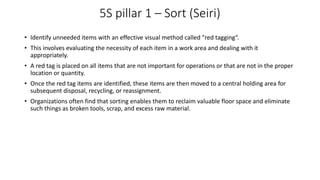 5S pillar 1 – Sort (Seiri)
• Identify unneeded items with an effective visual method called "red tagging“.
• This involves evaluating the necessity of each item in a work area and dealing with it
appropriately.
• A red tag is placed on all items that are not important for operations or that are not in the proper
location or quantity.
• Once the red tag items are identified, these items are then moved to a central holding area for
subsequent disposal, recycling, or reassignment.
• Organizations often find that sorting enables them to reclaim valuable floor space and eliminate
such things as broken tools, scrap, and excess raw material.
 