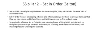 5S pillar 2 – Set in Order (Seiton)
• Set in Order can only be implemented once the first pillar, Sort, has cleared the work area of
unneeded items.
• Set In Order focuses on creating efficient and effective storage methods to arrange items so that
they are easy to use and to label them so that they are easy to find and put away.
• Strategies for effective Set In Order include painting floors, affixing labels and placards to
designate proper storage locations and methods, outlining work areas and locations, and
installing modular shelving and cabinets.
 