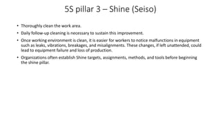 5S pillar 3 – Shine (Seiso)
• Thoroughly clean the work area.
• Daily follow-up cleaning is necessary to sustain this improvement.
• Once working environment is clean, it is easier for workers to notice malfunctions in equipment
such as leaks, vibrations, breakages, and misalignments. These changes, if left unattended, could
lead to equipment failure and loss of production.
• Organizations often establish Shine targets, assignments, methods, and tools before beginning
the shine pillar.
 