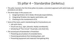 5S pillar 4 – Standardise (Seiketsu)
• This pillar maintains the first three pillars & creates a consistent approach with which tasks and
procedures are done.
• The three steps in this process are:
1. Assigning 5S (Sort, Set in Order, Shine) job responsibilities,
2. Integrating 5S duties into regular work duties, and
3. Checking on the maintenance of 5S.
• Some of the tools used in standardizing the 5S procedures are:
• Job cycle charts,
• Visual cues (e.g., signs, placards, display scoreboards),
• Scheduling of "five-minute" 5S periods, and check lists.
• The second part of Standardize is Prevention:
• Preventing accumulation of unneeded items,
• Preventing procedures from breaking down, and
• Preventing equipment and materials from getting dirty.
 
