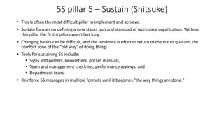 5S pillar 5 – Sustain (Shitsuke)
• This is often the most difficult pillar to implement and achieve.
• Sustain focuses on defining a new status quo and standard of workplace organization. Without
this pillar the first 4 pillars won’t last long.
• Changing habits can be difficult, and the tendency is often to return to the status quo and the
comfort zone of the "old way" of doing things.
• Tools for sustaining 5S include:
• Signs and posters, newsletters, pocket manuals,
• Team and management check-ins, performance reviews, and
• Department tours.
• Reinforce 5S messages in multiple formats until it becomes "the way things are done."
 
