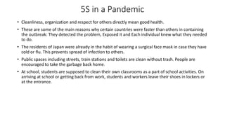 5S in a Pandemic
• Cleanliness, organization and respect for others directly mean good health.
• These are some of the main reasons why certain countries were faster than others in containing
the outbreak: They detected the problem, Exposed it and Each individual knew what they needed
to do.
• The residents of Japan were already in the habit of wearing a surgical face mask in case they have
cold or flu. This prevents spread of infection to others.
• Public spaces including streets, train stations and toilets are clean without trash. People are
encouraged to take the garbage back home.
• At school, students are supposed to clean their own classrooms as a part of school activities. On
arriving at school or getting back from work, students and workers leave their shoes in lockers or
at the entrance.
 