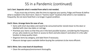 5S in a Pandemic (continued)
1st S: Sort. Separate what is needed from what is not needed.
If you must stay at home, take the time to organize your pantry, fridge and freezer & define
what is needed in the short term. Store in “hard to reach” locations that which is not needed as
frequently. Do not store food that is no longer in good condition.
2nd S: Store. Arrange items for ease of use.
• Items with short due dates and need to be consumed earlier stored closer to the door or
labelled with clear due dates or red tags.
• Prioritize your items so that they are in the best possible location, considering the frequency
of use, who needs to use them or access to them and who doesn’t and where it is the safer
location to keep quality intact.
• Organize items by category, and label them if necessary.
• Measure storage space available before buying the containers to be more efficient.
3rd S: Shine. Set a new level of cleanliness
• Clean the workspace/environment thoroughly.
 