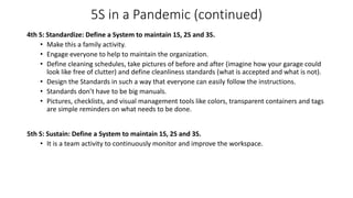 5S in a Pandemic (continued)
4th S: Standardize: Define a System to maintain 1S, 2S and 3S.
• Make this a family activity.
• Engage everyone to help to maintain the organization.
• Define cleaning schedules, take pictures of before and after (imagine how your garage could
look like free of clutter) and define cleanliness standards (what is accepted and what is not).
• Design the Standards in such a way that everyone can easily follow the instructions.
• Standards don’t have to be big manuals.
• Pictures, checklists, and visual management tools like colors, transparent containers and tags
are simple reminders on what needs to be done.
5th S: Sustain: Define a System to maintain 1S, 2S and 3S.
• It is a team activity to continuously monitor and improve the workspace.
 