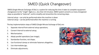 SMED (Quick Changeover)
The key implementation steps of SMED (Single Minute Exchange of Die) are:
1. Separate internal from external setup operations;
2. Convert internal to external setup;
3. Mechanization;
4. Adopt parallel operations (see image);
5. Standardize function, not shape;
6. Use functional clamps or eliminate fasteners altogether;
7. Use intermediate jigs;
8. Eliminate adjustments;
Internal setup – can only be performed when the machine is down
External setup – can be performed when the machine is running
SMED (Single-Minute Exchange of Die) is a system for reducing the time it takes to complete equipment
changeovers to the “single” digits (i.e., less than 10 minutes). SMED system converts as many changeover
steps as possible to “external”, and to simplify and streamline the remaining steps.
 