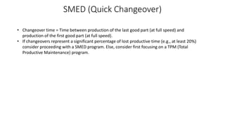 SMED (Quick Changeover)
• Changeover time = Time between production of the last good part (at full speed) and
production of the first good part (at full speed).
• If changeovers represent a significant percentage of lost productive time (e.g., at least 20%)
consider proceeding with a SMED program. Else, consider first focusing on a TPM (Total
Productive Maintenance) program.
 