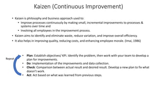 Kaizen (Continuous Improvement)
• Kaizen is philosophy and business approach used to:
• Improve processes continuously by making small, incremental improvements to processes &
systems over time and
• Involving all employees in the improvement process.
• Kaizen aims to identify and eliminate waste, reduce variation, and improve overall efficiency.
• It also helps in improving quality, reducing costs, and enhancing employee morale. (Imai, 1986)
• Plan: Establish objectives/ KPI. Identify the problem, then work with your team to develop a
plan for improvements.
• Do: Implementation of the improvements and data collection.
• Check: Comparison between actual result and desired result. Develop a new plan to fix what
doesn’t work.
• Act: Act based on what was learned from previous steps.
Repeat
 