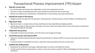 Transactional Process Improvement (TPI) Kaizen
1. Map the current state
• Do a Gemba walk and involve every stakeholder to share their perspective and role
• Count the number of steps/decision points and calculate the overall cycle time of each step.
• Identify any inefficiencies, redundancies, and bottlenecks in the processes that need improvement.
2. Identify the waste in the process
• Categorise waste into types like Transportation, Overproduction, Overprocessing, Inventory, Motion, and Waiting Time
3. Map future state
• Map future state in a simple matrix of Value Add (VA), Non-Value Add (NVA) and High/Low effort.
• Log the new number of decision points and steps in the future state and compare them to the current state to identify the
time saved through the new state.
4. Implement new process
• Create SOP’s, Process documentation, Train the Teams and manage the Change
5. Control the process and measure KPI’s
• Implement mistake proofing along with relevant key performance indicators (KPIs) to measure the results and monitor the
process.
• A scorecard helps to consolidate the metrics, make them easily accessible and visual to entire team
6. Establish the Audit process
• Standardize the audit forms and assign a dedicated owner to monitor and collate the results.
• If Audit results fall short of expectations, conduct a root cause analysis using the 5 Whys methodology and make necessary
corrections.
 
