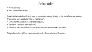 Poka Yoke
• Yokeru (avoid)
• Poka (inadvertent errors)
Poka Yoke (Mistake Proofing) is used to prevent errors and defects in the manufacturing process.
The original term was Baka-Yoke or “fool-proof”.
• Eliminate the cause of an Error at the Source;
• Detect an Error as it is being made;
• Detect an error soon after it is made but before it reaches next operation;
Poka-yoke devices fall into two major categories: Prevention and Detection.
 