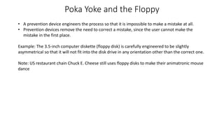 Poka Yoke and the Floppy
• A prevention device engineers the process so that it is impossible to make a mistake at all.
• Prevention devices remove the need to correct a mistake, since the user cannot make the
mistake in the first place.
Example: The 3.5-inch computer diskette (floppy disk) is carefully engineered to be slightly
asymmetrical so that it will not fit into the disk drive in any orientation other than the correct one.
Note: US restaurant chain Chuck E. Cheese still uses floppy disks to make their animatronic mouse
dance
 