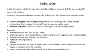 Poka Yoke
A detection device signals the user when a mistake has been made, so that the user can quickly
correct the problem.
Detection devices typically warn the user of a problem, but they do not enforce the correction.
Examples:
• Microwave won’t start until door is closed;
• Washing machine won’t start until door is closed and cannot be opened until cycle completes;
• Car may not start until seat belts are fastened;
• Automatic Braking System;
• Airbags;
• Using standardized containers at workstations so that workers know exact quantities without
having to weigh or count the contents;
• Use of colour coded date labels to mark the production dates of products.
• Shutout poka yoke: Preventing the mistake from ever happening. This can be done by
eliminating a step, replacing it, or simplifying it to make correction easier.
• Attention poka yoke: Solution focuses on alerting you to errors as they happen.
 