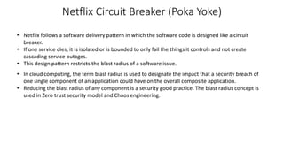 Netflix Circuit Breaker (Poka Yoke)
• Netflix follows a software delivery pattern in which the software code is designed like a circuit
breaker.
• If one service dies, it is isolated or is bounded to only fail the things it controls and not create
cascading service outages.
• This design pattern restricts the blast radius of a software issue.
• In cloud computing, the term blast radius is used to designate the impact that a security breach of
one single component of an application could have on the overall composite application.
• Reducing the blast radius of any component is a security good practice. The blast radius concept is
used in Zero trust security model and Chaos engineering.
 