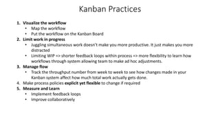 Kanban Practices
1. Visualize the workflow
• Map the workflow
• Put the workflow on the Kanban Board
2. Limit work in progress
• Juggling simultaneous work doesn’t make you more productive. It just makes you more
distracted
• Limiting WIP => shorter feedback loops within process => more flexibility to learn how
workflows through system allowing team to make ad hoc adjustments.
3. Manage flow
• Track the throughput number from week to week to see how changes made in your
Kanban system affect how much total work actually gets done.
4. Make process policies explicit yet flexible to change if required
5. Measure and Learn
• Implement feedback loops
• Improve collaboratively
 