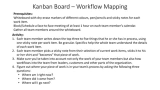 Kanban Board – Workflow Mapping
Activity:
1. Each team member writes down the top three to five things that he or she has in process, using
one sticky note per work item. Be granular. Specifics help the whole team understand the details
of each work item.
2. Each team member picks a sticky note from their selection of current work items, sticks it to his
or her shirt and “becomes” that piece of work.
3. Make sure you’ve taken into account not only the work of your team members but also how
workflows into the team from leaders, customers and other parts of the organization.
4. Figure out where your piece of work is in your team’s process by asking the following three
questions:
• Where am I right now?
• Where did I come from?
• Where will I go next?
Prerequisites:
Whiteboard with dry-erase markers of different colours, pen/pencils and sticky notes for each
work item.
Block/Schedule a face-to-face meeting of at least 1 hour on each team member’s calendar.
Gather all team members around the whiteboard.
 