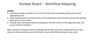 Kanban Board – Workflow Mapping
Activity:
4. Each team member transfers his or her list of work items to individual sticky notes of the
appropriate color.
5. Team members post their sticky notes on the whiteboard in the lane that corresponds with the
work item’s current status.
6. Indicate who’s working on what by writing team member names on the flags/index tabs. Use
round stickers for blockers.
Note: instead of using card colour to indicate type of work, your team might prefer to use card
colour to indicate priority, source of demand or some other theme unique to your work
 