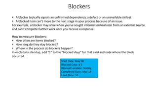 Blockers
• A blocker typically signals an unfinished dependency, a defect or an unavailable skillset
• A blocked item can’t move to the next stage in your process because of an issue.
For example, a blocker may arise when you’ve sought information/material from an external source
and can’t complete further work until you receive a response
How to measure blockers:
• How often are items blocked?
• How long do they stay blocked?
• Where in the process do blockers happen?
In each daily standup, add “1” to the “blocked days” for that card and note where the block
occurred.
Start Date: May 08
Blocked Days: 1 2
Blocked Location: Testing
Completed Date: May 18
Lead Time: 10
 